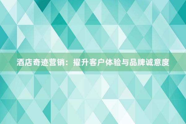 酒店奇迹营销：擢升客户体验与品牌诚意度